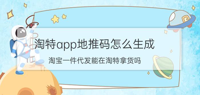 淘特app地推码怎么生成 淘宝一件代发能在淘特拿货吗？